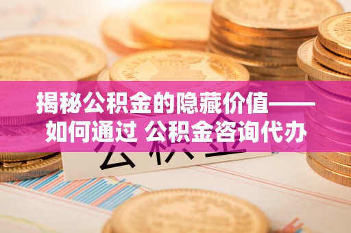原州揭秘公积金的隐藏价值——如何通过 公积金咨询代办提取 优化财富管理
