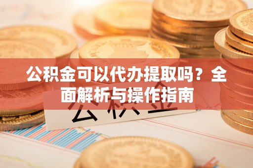 原州公积金可以代办提取吗？全面解析与操作指南