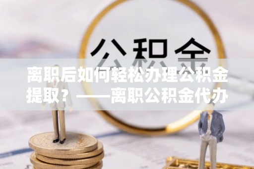 原州离职后如何轻松办理公积金提取？——离职公积金代办提取服务详解